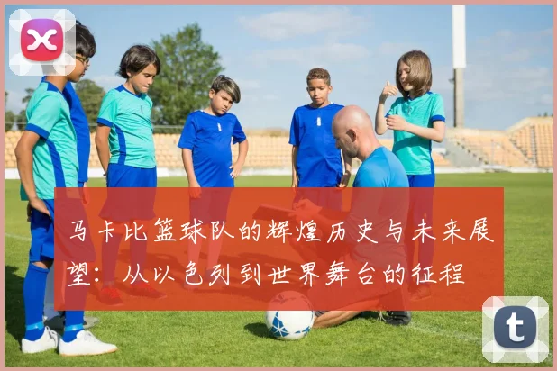 马卡比篮球队的辉煌历史与未来展望：从以色列到世界舞台的征程