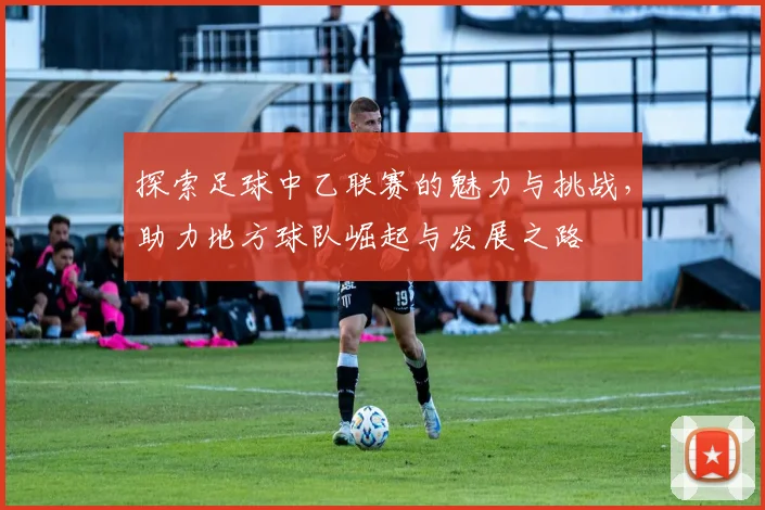 探索足球中乙联赛的魅力与挑战，助力地方球队崛起与发展之路