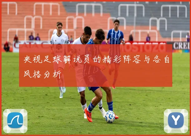 央视足球解说员的精彩阵容与各自风格分析